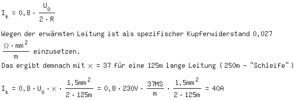 \fedon\mixonI_k=0,8*U_0/(2*R) 

Wegen der erwrmten Leitung ist als spezifischer Kupferwiderstand 0,027 (\Omega*mm^2)/m einzusetzen.
Das ergibt demnach mit \kappa=37 fr eine 125m lange Leitung (250m-''Schleife'')

I_k=0,8*U_0*\kappa*1,5mm^2/(2*125m)=0,8*230V*37MS/m*1,5mm^2/(2*125m)=40A  

\fedoff