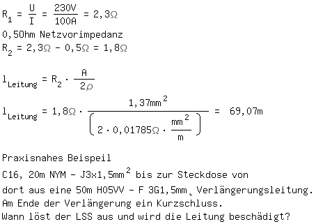 \fedon\mixonR_1=U/I=230V/100A=2,3\Omega
0,5Ohm Netzvorimpedanz
R_2=2,3\Omega-0,5\Omega=1,8\Omega

l_Leitung=R_2*A/ 2\r
l_Leitung=1,8\Omega*1,37mm^2/(2*0,01785\Omega*mm^2/m) = 69,07m

Praxisnahes Beispeil
C16, 20m NYM-J3x1,5mm^2 bis zur Steckdose von 
dort aus eine 50m H05VV-F 3G1,5mm Verlngerungsleitung.
Am Ende der Verlngerung ein Kurzschluss.
\fedoffWann lst der LSS aus und wird die Leitung beschdigt?