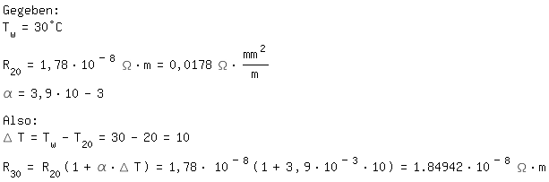 \fedon\mixonGegeben:
T_w=30�C
R_20=1,78*10^(-8) \Omega*m=0,0178 \Omega*mm^2/m
\alpha=3,9*10-3

Also:
\Delta T=T_w-T_20=30-20=10
R_30=R_20(1+\alpha*\Delta T)=1,78*10^(-8)(1+3,9*10^(-3)*10)=1.84942*10^(-8) \Omega*m

\fedoff