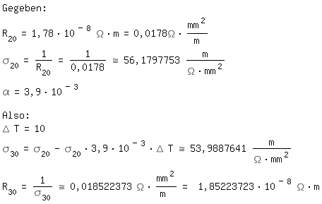 \fedon\mixonGegeben:
R_20=1,78*10^(-8) \Omega*m=0,0178\Omega*mm^2/m
\sigma_20=1/(R_20)=1/0,0178~=56,1797753 m/(\Omega*mm^2)
\alpha=3,9*10^(-3)

Also:
\Delta T=10
\sigma_30=\sigma_20-\sigma_20*3,9*10^(-3)*\Delta T~=53,9887641 m/(\Omega*mm^2)
R_30=1/\sigma_30~=0,018522373 \Omega*mm^2/m = 1,85223723*10^(-8) \Omega*m
\fedoff