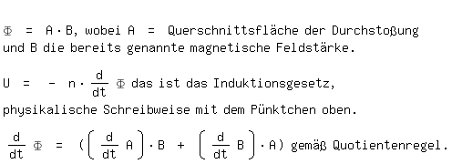 \fedon\mixon
\Phi = A*B, wobei A = Querschnittsflche der Durchstoung
und B die bereits genannte magnetische Feldstrke.

U = - n* diff(\Phi,t) das ist das Induktionsgesetz,
physikalische Schreibweise mit dem Pnktchen oben.

diff(\Phi,t) = ((diff(A,t))*B + (diff(B,t))*A) gem Quotientenregel.

\fedoff