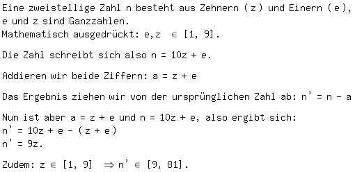 \fedon\mixonEine zweistellige Zahl n besteht aus Zehnern (z) und Einern (e),
e und z sind Ganzzahlen.
Mathematisch ausgedr�ckt: e,z \el\ [1, 9].

Die Zahl schreibt sich also n=10z+e.

Addieren wir beide Ziffern: a=z+e

Das Ergebnis ziehen wir von der urspr�nglichen Zahl ab: n'=n-a

Nun ist aber a=z+e und n=10z+e, also ergibt sich: 
n'=10z+e-(z+e)
n'=9z.

\fedoffZudem: z\el\ [1, 9] =>n'\el\ [9, 81].