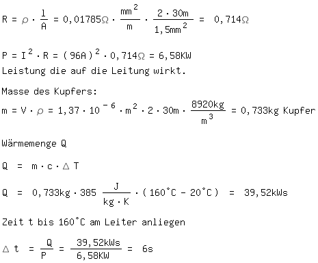 \fedon\mixonR=\r*l/A=0,01785\Omega*mm^2/m*(2*30m)/1,5mm^2 = 0,714\Omega

P=I^2*R=(96A)^2*0,714\Omega=6,58KW
Leistung die auf die Leitung wirkt.

Masse des Kupfers:
m=V*\r=1,37*10^(-6)*m^2*2*30m*8920kg/m^3=0,733kg Kupfer

Wrmemenge Q

Q = m*c*\D T

Q = 0,733kg*385 J/(kg*K)*(160C-20C) = 39,52kWs

Zeit t bis 160C am Leiter anliegen

\D t = Q/P = 39,52kWs/6,58KW = 6s




\fedoff