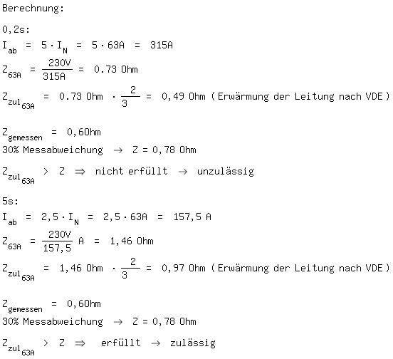 \fedon\mixonBerechnung:

0,2s:
I_ab = 5*I_N = 5*63A = 315A
Z_63A = 230V/315A = 0.73 Ohm
Z_zul_63A = 0.73 Ohm * 2/3  = 0,49 Ohm (Erwrmung der Leitung nach VDE) 
Z_gemessen = 0,6Ohm 
30% Messabweichung -> Z=0,78 Ohm

Z_zul_63A > Z => nicht erfllt -> unzulssig

5s:
I_ab = 2,5*I_N = 2,5*63A = 157,5 A
Z_63A = 230V/157,5 A = 1,46 Ohm
Z_zul_63A = 1,46 Ohm * 2/3  = 0,97 Ohm (Erwrmung der Leitung nach VDE)  
Z_gemessen = 0,6Ohm 
30% Messabweichung -> Z=0,78 Ohm

Z_zul_63A > Z =>  erfllt -> zulssig

\fedoff