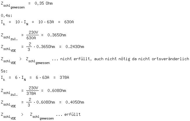 \fedon\mixonZ_schl_gemessen = 0,35 Ohm

0,4s:
I_k = 10*I_N = 10*63A = 630A

Z_schl_zul. = 230V/630A = 0.365Ohm
Z_schl_VDE  = 2/3*0.365Ohm = 0.243Ohm

Z_schl_VDE > Z_schl_gemessen  ... nicht erfllt, auch nicht ntig da nicht ortsvernderlich

5s:
I_k = 6*I_N = 6*63A = 378A

Z_schl_zul. = 230V/378A = 0.608Ohm
Z_schl_VDE  = 2/3*0.608Ohm = 0.405Ohm

\fedoffZ_schl_VDE  >  Z_schl_gemessen  ... erfllt