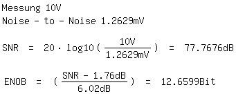 \fedon\mixonMessung 10V
Noise-to-Noise 1.2629mV

SNR = 20*log10(10V/1.2629mV) = 77.7676dB

\fedoffENOB = ((SNR-1.76dB)/6.02dB) = 12.6599Bit