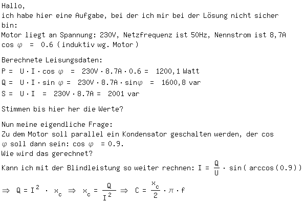 \fedon\mixonHallo,
ich habe hier eine Aufgabe, bei der ich mir bei der L�sung nicht sicher bin:
Motor liegt an Spannung: 230V, Netzfrequenz ist 50Hz, Nennstrom ist 8,7A cos \phi = 0.6 (induktiv wg. Motor)

Berechnete Leisungsdaten: 
P= U*I*cos \phi = 230V*8.7A*0.6= 1200,1 Watt
Q= U*I*sin \phi= 230V*8.7A*sin\phi = 1600,8 var
S= U*I = 230V*8.7A= 2001 var

Stimmen bis hier her die Werte?

Nun meine eigendliche Frage:
Zu dem Motor soll parallel ein Kondensator geschalten werden, der cos \phi soll dann sein: cos \phi =0.9.
Wie wird das gerechnet? 
Kann ich mit der Blindleistung so weiter rechnen: I=Q/U*sin(arccos(0.9))
\fedoff=> Q=I^2 * x_c => x_c=Q/I^2 => C=x_c/2*\pi*f 