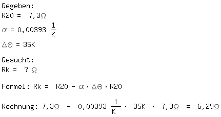 \fedon\mixonGegeben: 
R20= 7,3\Omega
\alpha=0,00393 1/K
\Delta\Theta=35K

Gesucht:
Rk= ? \Omega

Formel: Rk= R20-\alpha*\Delta\Theta*R20

Rechnung: 7,3\Omega - 0,00393 1/K * 35K * 7,3\Omega = 6,29\Omega
\fedoff