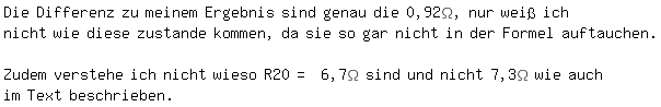 \fedon\mixonDie Differenz zu meinem Ergebnis sind genau die 0,92\Omega, nur wei� ich
nicht wie diese zustande kommen, da sie so gar nicht in der Formel auftauchen. 
\fedoffZudem verstehe ich nicht wieso R20= 6,7\Omega sind und nicht 7,3\Omega wie auch im Text beschrieben.