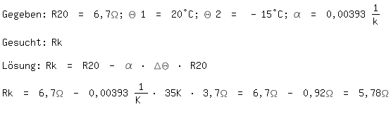 \fedon\mixonGegeben: R20 = 6,7\Omega; \Theta 1 = 20�C; \Theta 2 = -15�C; \alpha = 0,00393 1/k

Gesucht: Rk

L�sung: Rk = R20 - \alpha * \Delta\Theta * R20

\fedoffRk = 6,7\Omega - 0,00393 1/K * 35K * 3,7\Omega = 6,7\Omega - 0,92\Omega = 5,78\Omega 