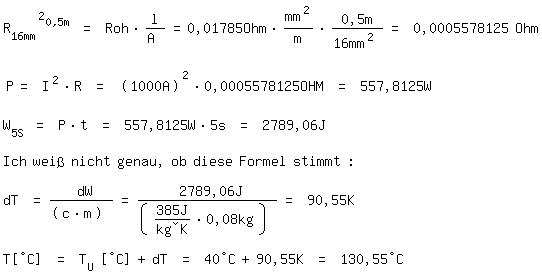 \fedon\mixonR_16mm^2_0,5m = Roh*l/A =0,01785Ohm*mm^2/m*0,5m/16mm^2 = 0,0005578125 Ohm

P= I^2*R = (1000A)^2*0,0005578125OHM = 557,8125W

W_5S = P*t = 557,8125W*5s = 2789,06J

Ich wei� nicht genau, ob diese Formel stimmt   :

dT = dW/(c*m) = 2789,06J/(385J/(kg�K)*0,08kg) = 90,55K

T[�C] = T_U [�C]+dT = 40�C+90,55K = 130,55�C
\fedoff