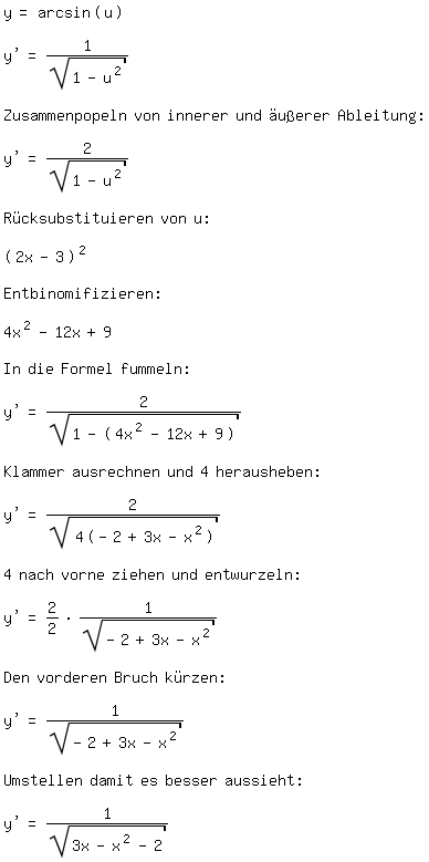 \fedon\mixony=arcsin(u) 

y'=1/sqrt(1-u^2) 

Zusammenpopeln von innerer und �u�erer Ableitung:

y'=2/sqrt(1-u^2)

R�cksubstituieren von u:

(2x-3)^2

Entbinomifizieren:

4x^2-12x+9 

In die Formel fummeln:

y'=2/sqrt(1-(4x^2-12x+9))

Klammer ausrechnen und 4 herausheben:

y'=2/sqrt(4(-2+3x-x^2)) 

4 nach vorne ziehen und entwurzeln:

y'=2/2*1/sqrt(-2+3x-x^2)

Den vorderen Bruch k�rzen:

y'=1/sqrt(-2+3x-x^2)

Umstellen damit es besser aussieht:

y'=1/sqrt(3x-x^2-2) \fedoff


\fedoff