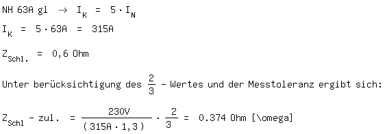 \fedon\mixonNH 63A gl -> I_K = 5*I_N
I_K = 5*63A = 315A

Z_Schl. = 0,6 Ohm

Unter ber�cksichtigung des 2/3-Wertes und der Messtoleranz ergibt sich:

\fedoffZ_Schl-zul. = 230V/(315A*1,3) * 2/3 = 0.374 Ohm [\\omega]  