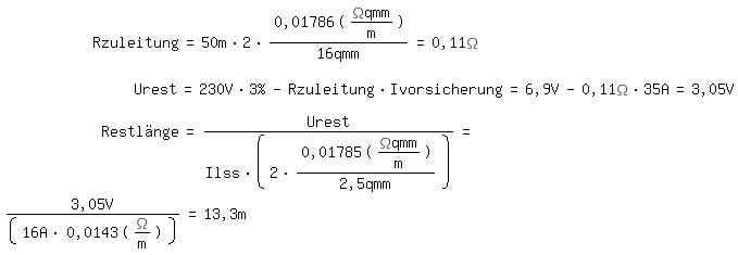 \fedonR zuleitung = 50 m * 2 * 0,01786 (\Omega qmm /m) / 16 qmm = 0,11 \Omega

U rest = 230V * 3% - R zuleitung * I vorsicherung = 6,9 V - 0,11\Omega * 35A = 3,05V

Restl�nge = U rest/ (I lss * ( 2* 0,01785 (\Omega qmm /m)/2,5qmm)) = 
\fedoff3,05V / ( 16 A * 0,0143 (\Omega/m)) = 13,3 m