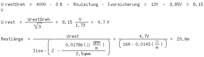 \fedon\mixonU restDreh = 400V * 3 % - Rzuleitung * Ivorsicherung = 12V - 3,85V = 8,15 V

U rest = UrestDreh / sqrt(3) = 8,15 V /1,73 = 4,7 V

\fedoffRestl�nge = Urest/(Ilss*(2 * 0,01786(\Omega qmm/m)/2,5qmm))= 4,7V/(16A*0,0143(\Omega/m))= 20,6m