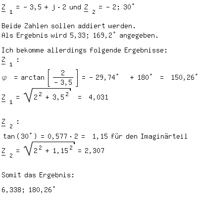 \fedon\mixonZ__ _1=-3,5+j*2 und   Z__ _2=-2; 30�

Beide Zahlen sollen addiert werden.
Als Ergebnis wird 5,33; 169,2� angegeben.

Ich bekomme allerdings folgende Ergebnisse:
Z__ _1 :
\phi =arctan gauss(2/-3,5)=-29,74�  +180� = 150,26�
Z__ _1= sqrt(2^2+3,5^2) = 4,031


Z__ _2 :
tan(30�)=0,577*2= 1,15 f�r den Imagin�rteil
Z__ _2= sqrt(2^2+1,15^2)=2,307


Somit das Ergebnis:

6,338; 180,26�

\fedoff 